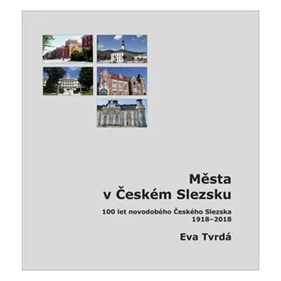 Města v Českém Slezsku: 100 let novodobého Českého Slezska, 1918-2018 - Eva Tvrdá