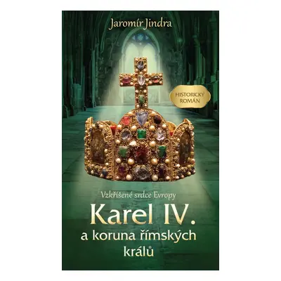 Karel IV. a koruna římských králů - Vzkříšené srdce Evropy - Jaromír Jindra