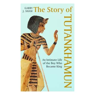 The Story of Tutankhamun: An Intimate Life of the Boy who Became King - Garry J. Shaw