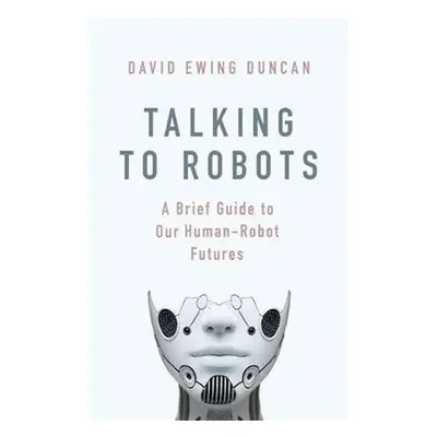 Talking to Robots: A Brief Guide to Our Human-Robot Futures - David Ewing Duncan