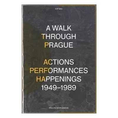 A Walk Through Prague. Actions, Performances, Happenings 1949-1989 - Pavlína Morganová