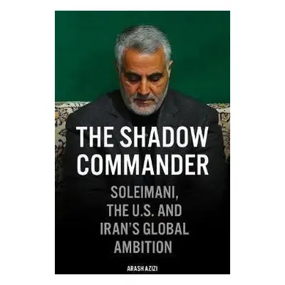 The Shadow Commander : Soleimani, the US, and Iran´s Global Ambitions - Arash Azizi