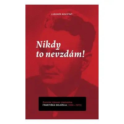 Nikdy to nevzdám! Životní zápasy právníka Františka Doležela (1900-1972) - Lubomír Novotný