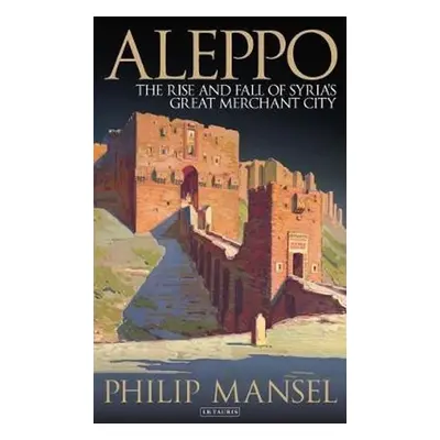 Aleppo: The Rise and Fall of Syria's Great Merchant City - Philip Mansel