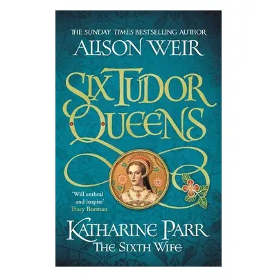 Six Tudor Queens: Katharine Parr, The Sixth Wife - Alison Weir