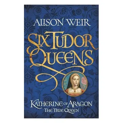 Six Tudor Queens 1: Katherine of Aragon, The True Queen - Alison Weir