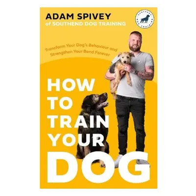 How to Train Your Dog, Transform Your Dog’s Behaviour and Strengthen Your Bond Forever