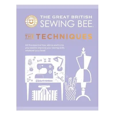 Great British Sewing Bee: The Techniques, All the Essential Tips, Advice and Tricks You Need to 