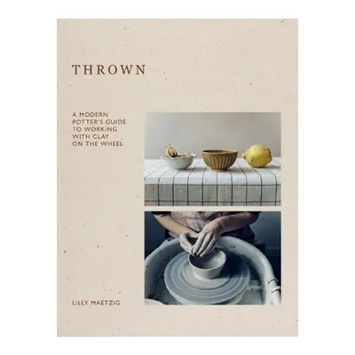 Thrown, A Modern Potter's Guide to Working with Clay on the Wheel Quadrille Publishing Ltd