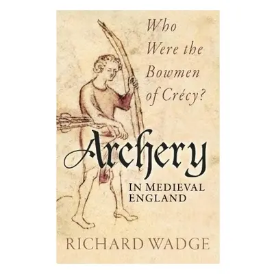 Archery in Medieval England, Who Were the Bowmen of Crecy? The History Press Ltd