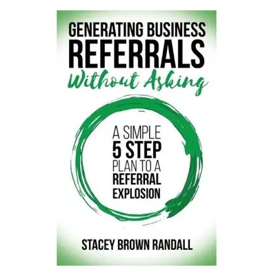 Generating Business Referrals Without Asking, A Simple Five Step Plan to a Referral Explosion Mo