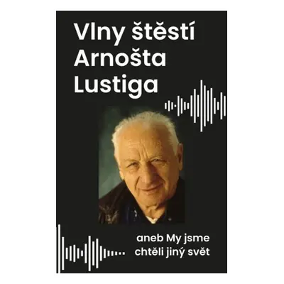 Vlny štěstí Arnošta Lustiga - aneb My jsme chtěli jiný svět (Eva Lustigová)