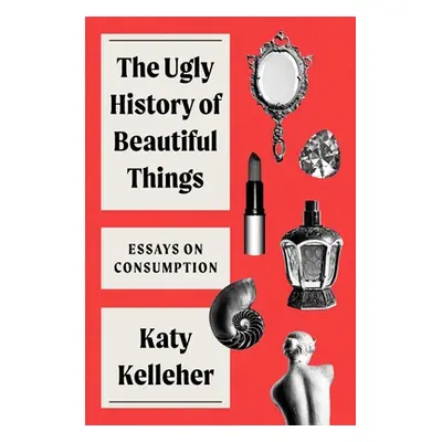 "The Ugly History of Beautiful Things: Essays on Desire and Consumption" - "" ("Kelleher Katy")(