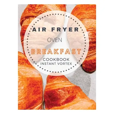 "Breakfast Air Fryer Oven Cookbook Instant Vortex: Delicious Air Fryer Oven Breakfast Recipes Fo