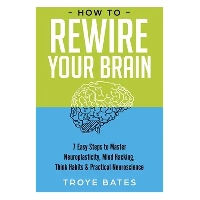 "How to Rewire Your Brain: 7 Easy Steps to Master Neuroplasticity, Mind Hacking, Think Habits & 