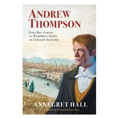 "Andrew Thompson: From Boy Convict to Wealthiest Settler in Colonial Australia" - "" ("Hall Anne