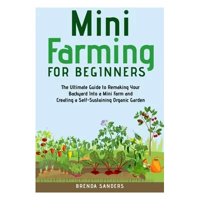 "Mini Farming for Beginners: The Ultimate Guide to Remaking Your Backyard Into a Mini Farm and C