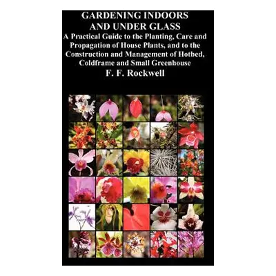 "Gardening Indoors and Under Glass: A Practical Guide to the Planting, Care and Propagation of H