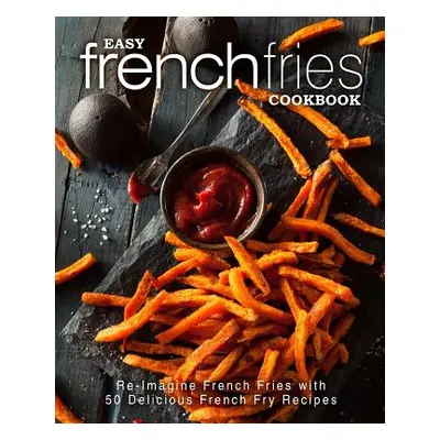 "Easy French Fries Cookbook: Re-Imagine French Fries with 50 Delicious French Fry Recipes (2nd E