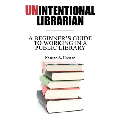 "Unintentional Librarian: A Beginner's Guide to Working in a Public Library" - "" ("Hansen Natha