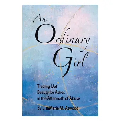 "An Ordinary Girl: Trading Up! Beauty for Ashes in the Aftermath of Abuse" - "" ("Atwood Lisamar