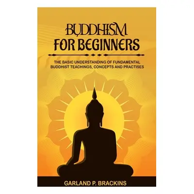 "Buddhism For Beginners: The Basic Understanding Of Fundamental Buddhist Teachings, Concepts And