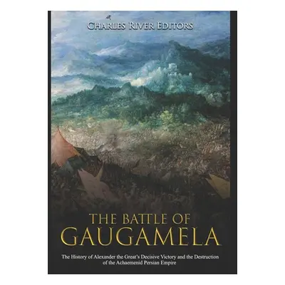 "The Battle of Gaugamela: The History of Alexander the Great's Decisive Victory and the Destruct