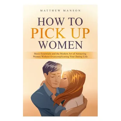 "How to Pick Up Women: Basic Essentials and the Modern Art of Attracting Women Without Overcompl