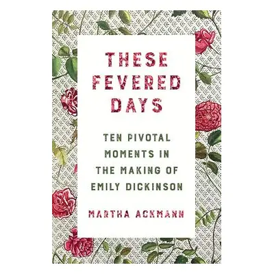 "These Fevered Days: Ten Pivotal Moments in the Making of Emily Dickinson" - "" ("Ackmann Martha