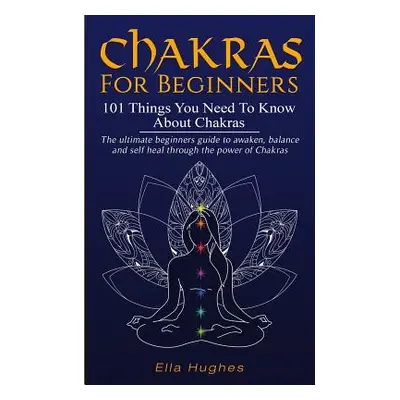 "Chakras for Beginners: 101 Things You Need To Know About Chakras. The Ultimate Beginners Guide 