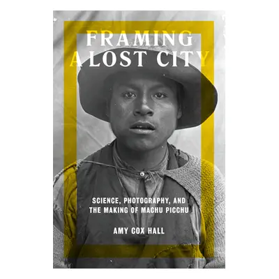 "Framing a Lost City: Science, Photography, and the Making of Machu Picchu" - "" ("Cox Hall Amy"