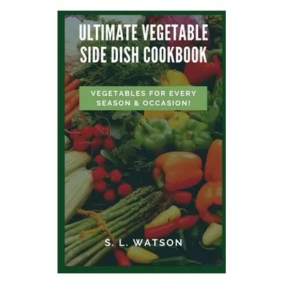 "Ultimate Vegetable Side Dish Cookbook: Vegetables For Every Season & Occasion!" - "" ("Watson S