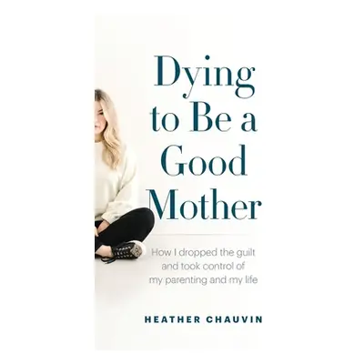 "Dying To Be A Good Mother: How I Dropped the Guilt and Took Control of My Parenting and My Life