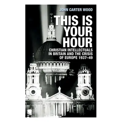 "This Is Your Hour: Christian Intellectuals in Britain and the Crisis of Europe, 1937-49" - "" (