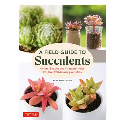 "A Field Guide to Succulents: Colors, Shapes and Characteristics for Over 200 Amazing Varieties"