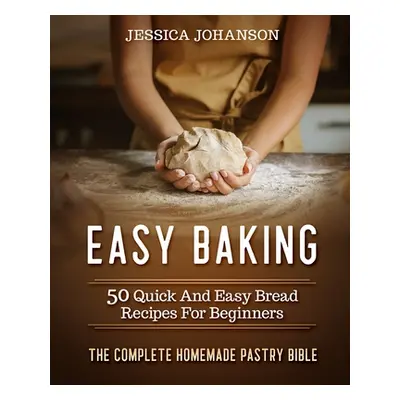 "Easy Baking: 50 Quick And Easy Bread Recipes For Beginners. The Complete Homemade Pastry Bible"