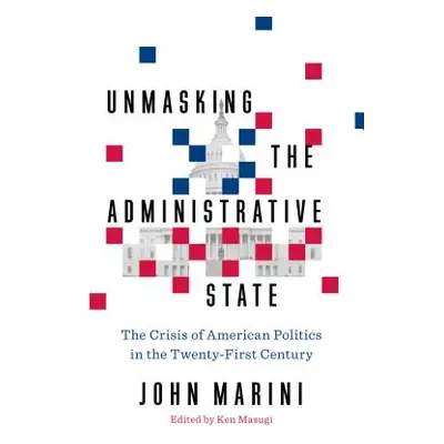 "Unmasking the Administrative State: The Crisis of American Politics in the Twenty-First Century