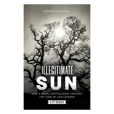 "Illegitimate Sun: How a Naval Cryptologist Cracked the Code of Life Lessons" - "" ("Earl Kennet