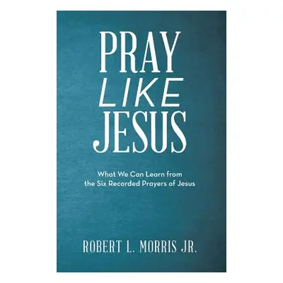 "Pray Like Jesus: What We Can Learn from the Six Recorded Prayers of Jesus" - "" ("Morris Robert