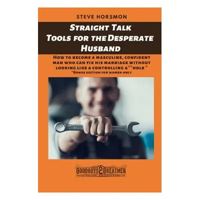 "Straight Talk Tools for the Desperate Husband: How to become a masculine, confident man who can