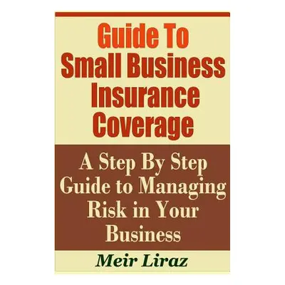 "Guide to Small Business Insurance Coverage - A Step by Step Guide to Managing Risk in Your Busi