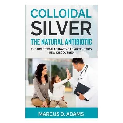 "Colloidal Silver - The Natural Antibiotic: The Holistic Alternative To Antibiotics New Discover