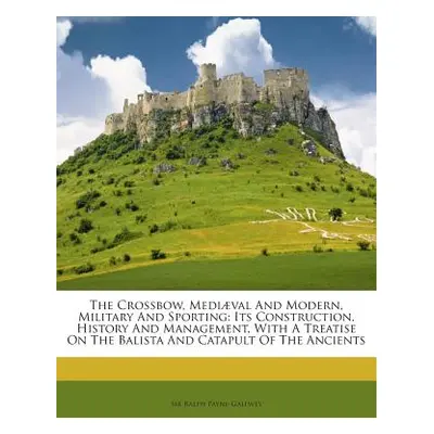 "The Crossbow, Mediaeval and Modern, Military and Sporting: Its Construction, History and Manage