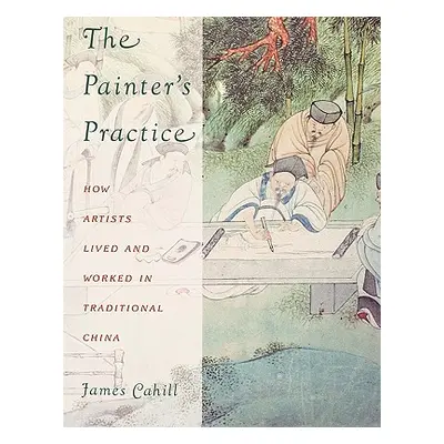 "The Painter's Practice: How Artists Lived and Worked in Traditional China" - "" ("Cahill James"