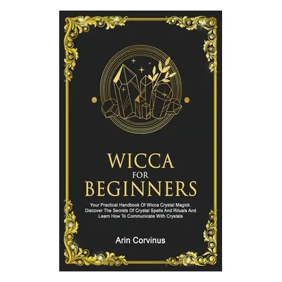 "Wicca For Beginners: Your Practical Handbook of Wicca Crystal Magick. Discover The Secrets Of C