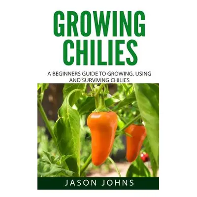 "Growing Chilies - A Beginners Guide To Growing, Using, and Surviving Chilies: Everything You Ne