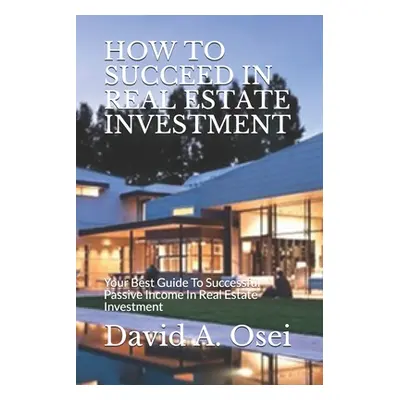 "How to Succeed in Real Estate Investment: Your Best Guide To Successful Passive Income In Real 