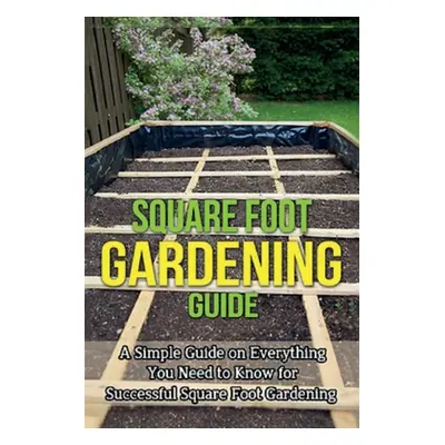 "Square Foot Gardening Guide: A simple guide on everything you need to know for successful squar