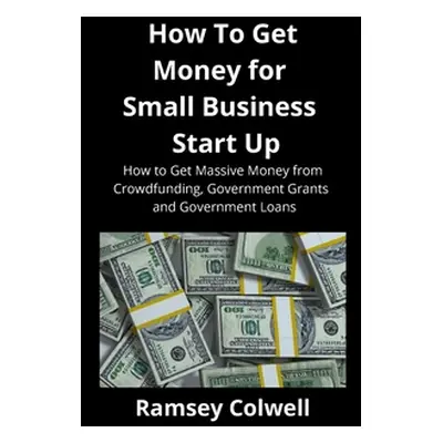 "How To Get Money for Small Business Start Up: How to Get Massive Money from Crowdfunding, Gover