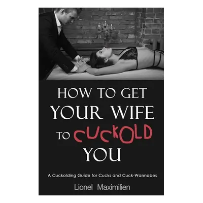 "How to Get Your Wife to Cuckold You: A Cuckolding Guide for Cucks and Cuck-Wannabes" - "" ("Max